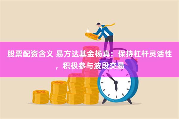 股票配资含义 易方达基金杨真：保持杠杆灵活性，积极参与波段交易