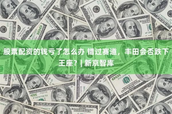 股票配资的钱亏了怎么办 错过赛道，丰田会否跌下王座？| 新京智库