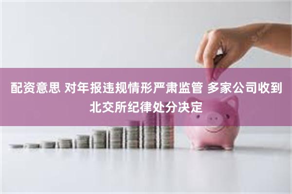 配资意思 对年报违规情形严肃监管 多家公司收到北交所纪律处分决定