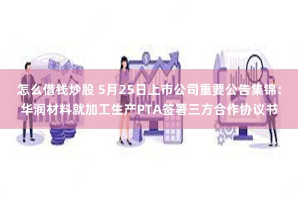 怎么借钱炒股 5月25日上市公司重要公告集锦：华润材料就加工生产PTA签署三方合作协议书