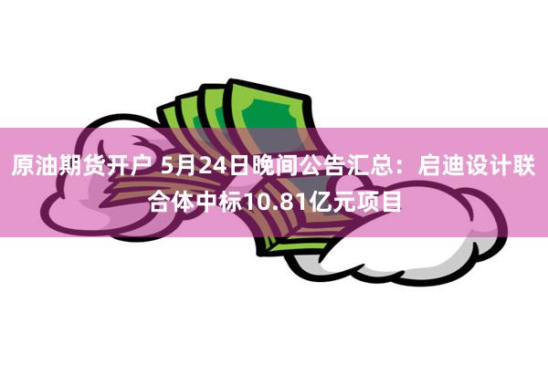 原油期货开户 5月24日晚间公告汇总：启迪设计联合体中标10.81亿元项目