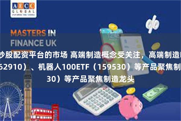 炒股配资平台的市场 高端制造概念受关注，高端制造ETF（562910）、机器人100ETF（159530）等产品聚焦制造龙头