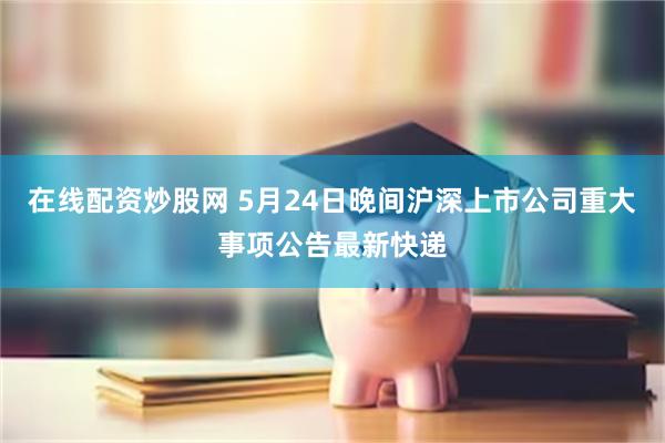 在线配资炒股网 5月24日晚间沪深上市公司重大事项公告最新快递