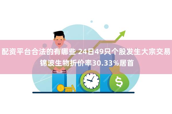 配资平台合法的有哪些 24日49只个股发生大宗交易 锦波生物折价率30.33%居首