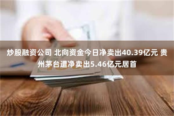 炒股融资公司 北向资金今日净卖出40.39亿元 贵州茅台遭净卖出5.46亿元居首