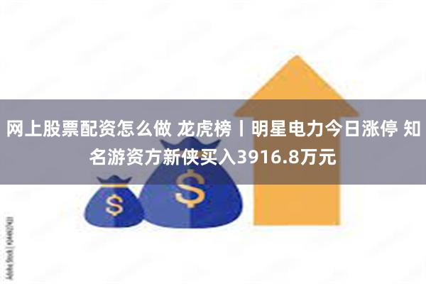 网上股票配资怎么做 龙虎榜丨明星电力今日涨停 知名游资方新侠买入3916.8万元