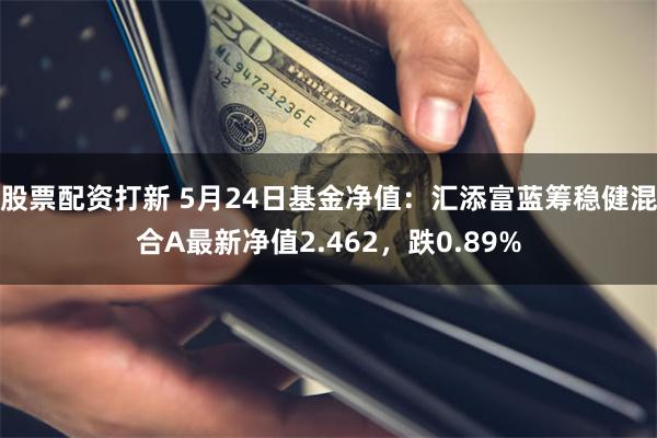 股票配资打新 5月24日基金净值：汇添富蓝筹稳健混合A最新净值2.462，跌0.89%