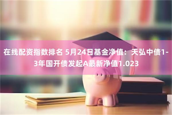 在线配资指数排名 5月24日基金净值：天弘中债1-3年国开债发起A最新净值1.023