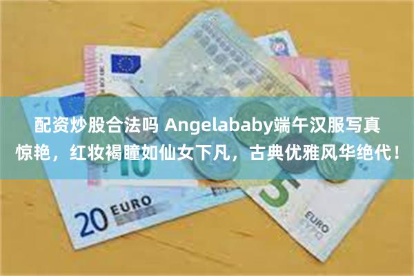 配资炒股合法吗 Angelababy端午汉服写真惊艳，红妆褐瞳如仙女下凡，古典优雅风华绝代！