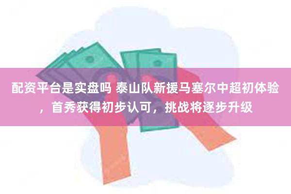 配资平台是实盘吗 泰山队新援马塞尔中超初体验，首秀获得初步认可，挑战将逐步升级