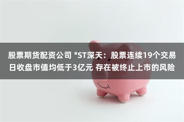 股票期货配资公司 *ST深天：股票连续19个交易日收盘市值均低于3亿元 存在被终止上市的风险