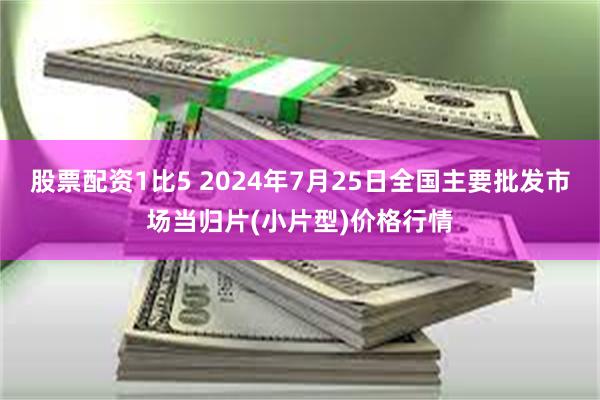 股票配资1比5 2024年7月25日全国主要批发市场当归片(小片型)价格行情