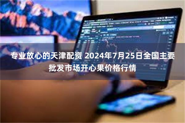 专业放心的天津配资 2024年7月25日全国主要批发市场开心果价格行情