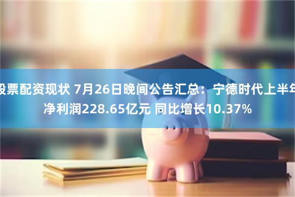 股票配资现状 7月26日晚间公告汇总：宁德时代上半年净利润228.65亿元 同比增长10.37%