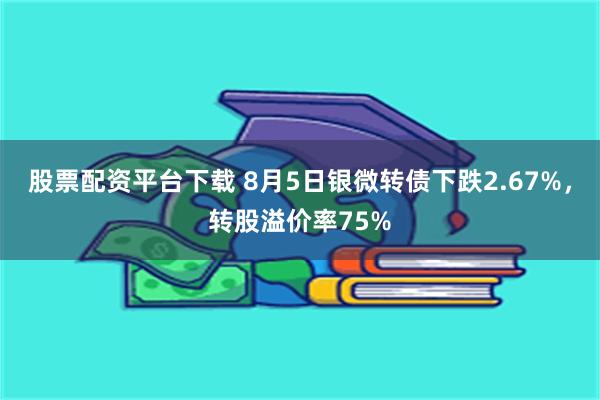 股票配资平台下载 8月5日银微转债下跌2.67%，转股溢价率75%