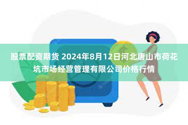 股票配资期货 2024年8月12日河北唐山市荷花坑市场经营管理有限公司价格行情