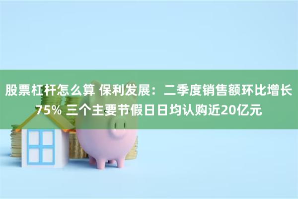 股票杠杆怎么算 保利发展：二季度销售额环比增长75% 三个主要节假日日均认购近20亿元