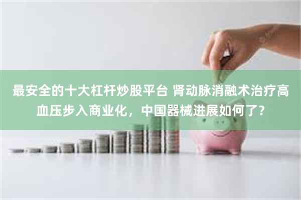 最安全的十大杠杆炒股平台 肾动脉消融术治疗高血压步入商业化，中国器械进展如何了？