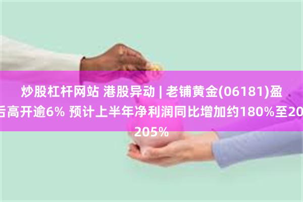 炒股杠杆网站 港股异动 | 老铺黄金(06181)盈喜后高开逾6% 预计上半年净利润同比增加约180%至205%