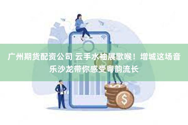 广州期货配资公司 云手水袖展歌喉！增城这场音乐沙龙带你感受粤韵流长