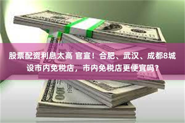 股票配资利息太高 官宣！合肥、武汉、成都8城设市内免税店，市内免税店更便宜吗？