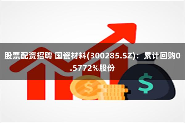 股票配资招聘 国瓷材料(300285.SZ)：累计回购0.5772%股份