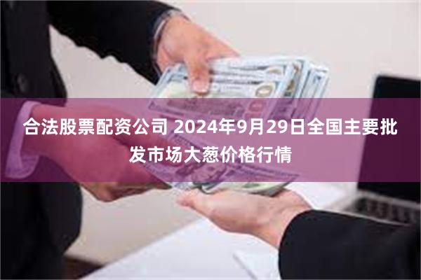 合法股票配资公司 2024年9月29日全国主要批发市场大葱价格行情