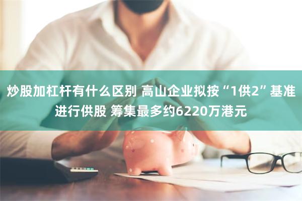 炒股加杠杆有什么区别 高山企业拟按“1供2”基准进行供股 筹集最多约6220万港元