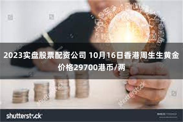 2023实盘股票配资公司 10月16日香港周生生黄金价格29700港币/两