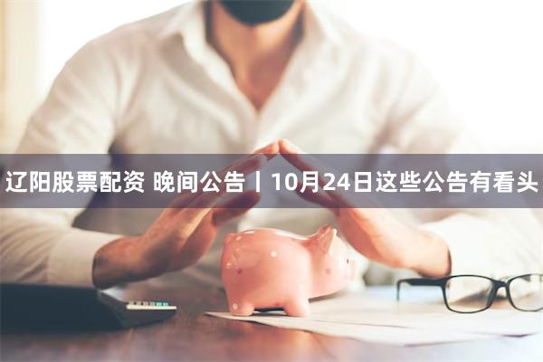 辽阳股票配资 晚间公告丨10月24日这些公告有看头