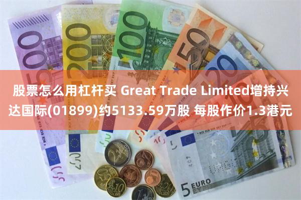 股票怎么用杠杆买 Great Trade Limited增持兴达国际(01899)约5133.59万股 每股作价1.3港元