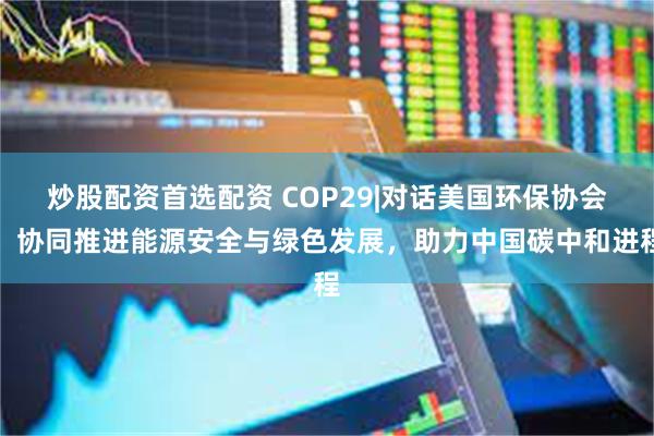 炒股配资首选配资 COP29|对话美国环保协会：协同推进能源安全与绿色发展，助力中国碳中和进程