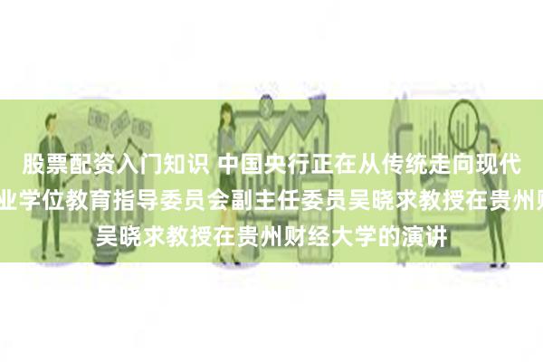 股票配资入门知识 中国央行正在从传统走向现代——全国金融专业学位教育指导委员会副主任委员吴晓求教授在贵州财经大学的演讲