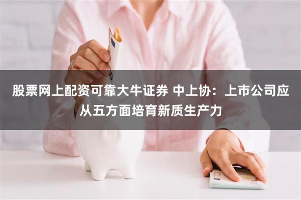 股票网上配资可靠大牛证券 中上协：上市公司应从五方面培育新质生产力