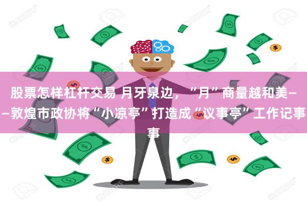 股票怎样杠杆交易 月牙泉边，“月”商量越和美——敦煌市政协将“小凉亭”打造成“议事亭”工作记事