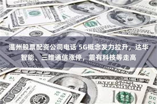 温州股票配资公司电话 5G概念发力拉升，达华智能、三维通信涨停，震有科技等走高