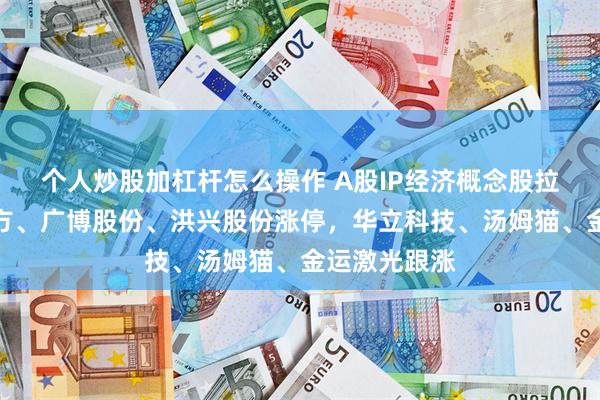 个人炒股加杠杆怎么操作 A股IP经济概念股拉升！恒信东方、广博股份、洪兴股份涨停，华立科技、汤姆猫、金运激光跟涨