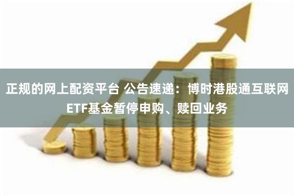 正规的网上配资平台 公告速递：博时港股通互联网ETF基金暂停申购、赎回业务