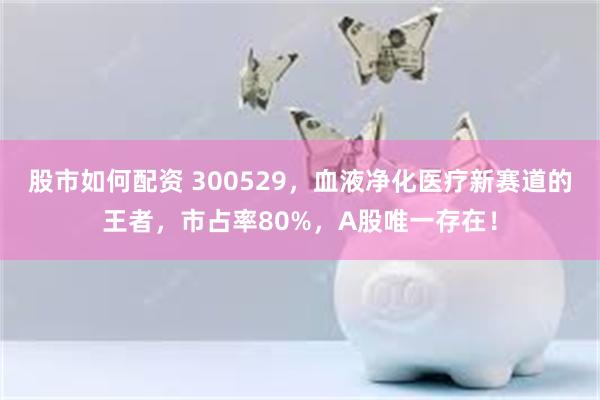 股市如何配资 300529，血液净化医疗新赛道的王者，市占率80%，A股唯一存在！