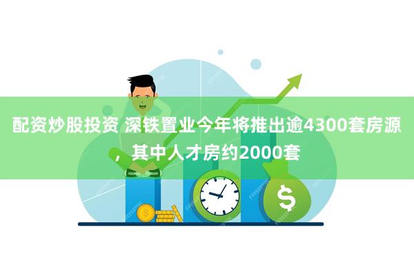 配资炒股投资 深铁置业今年将推出逾4300套房源，其中人才房约2000套